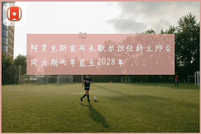 阿贾克斯宣布米歇尔担任新主帅合同为期两年直至2028年