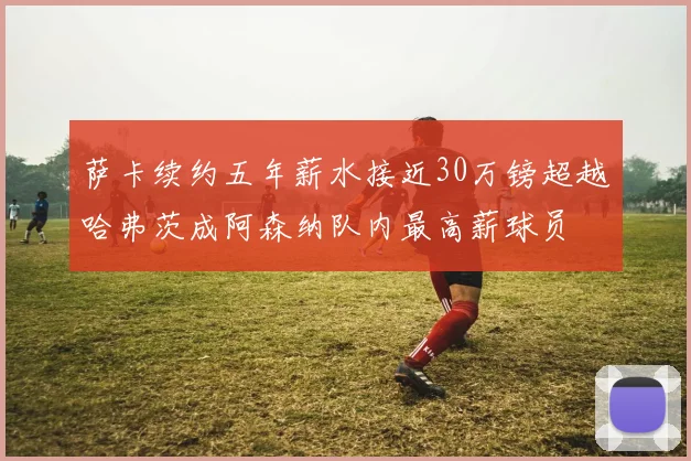 萨卡续约五年薪水接近30万镑超越哈弗茨成阿森纳队内最高薪球员