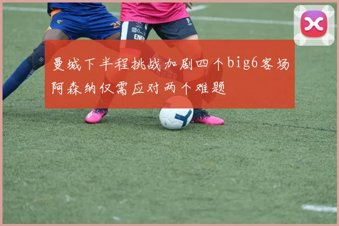 曼城下半程挑战加剧四个big6客场阿森纳仅需应对两个难题