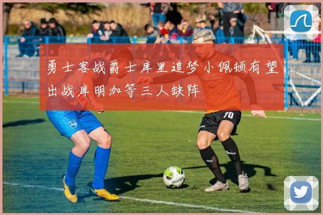 勇士客战爵士库里追梦小佩顿有望出战库明加等三人缺阵