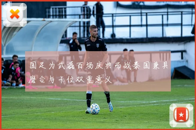 国足为武磊百场庆典而战泰国兼具磨合与卡位双重意义