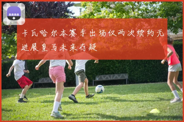 卡瓦哈尔本赛季出场仅两次续约无进展皇马未来存疑