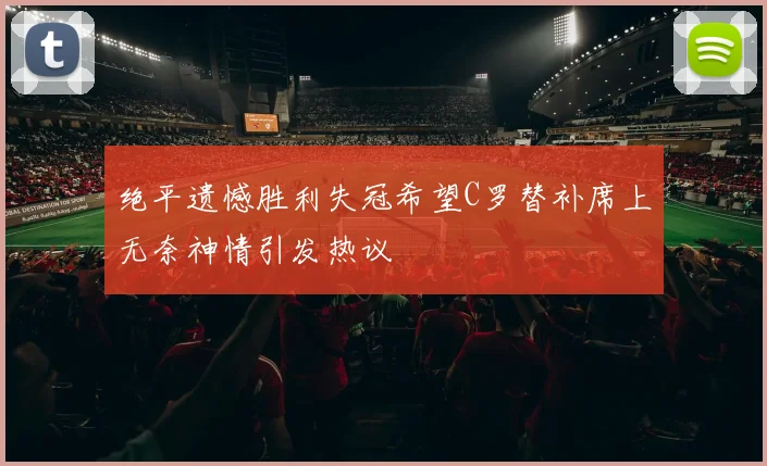 绝平遗憾胜利失冠希望C罗替补席上无奈神情引发热议