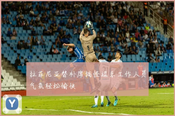 拉菲尼亚替补席搞怪逗乐工作人员气氛轻松愉快