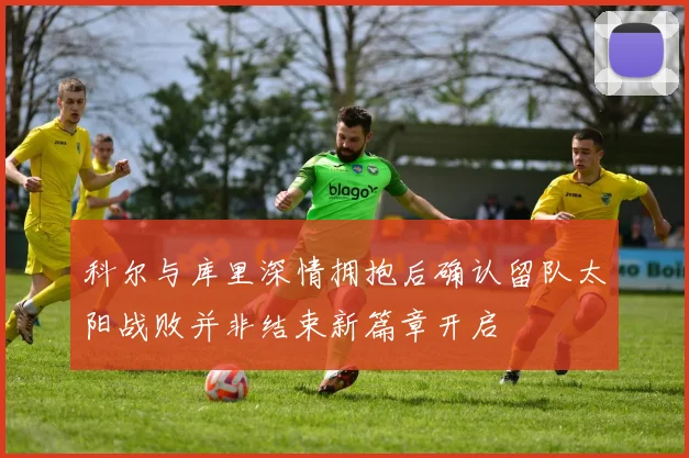 科尔与库里深情拥抱后确认留队太阳战败并非结束新篇章开启