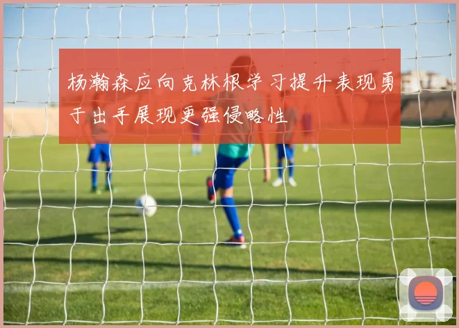 杨瀚森应向克林根学习提升表现勇于出手展现更强侵略性