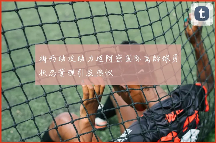 梅西助攻助力迈阿密国际高龄球员状态管理引发热议