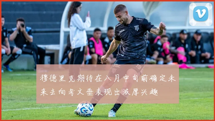 穆德里克期待在八月中旬前确定未来去向考文垂表现出浓厚兴趣