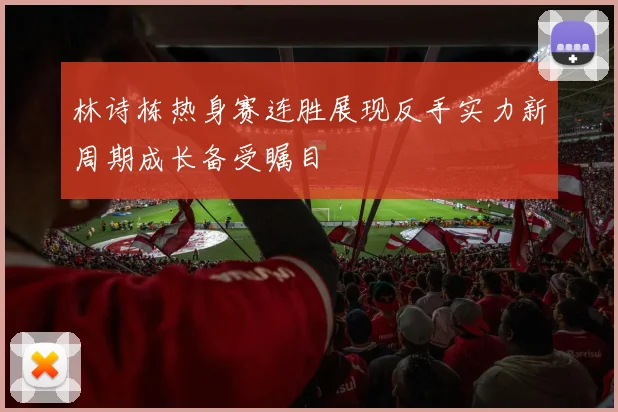 林诗栋热身赛连胜展现反手实力新周期成长备受瞩目