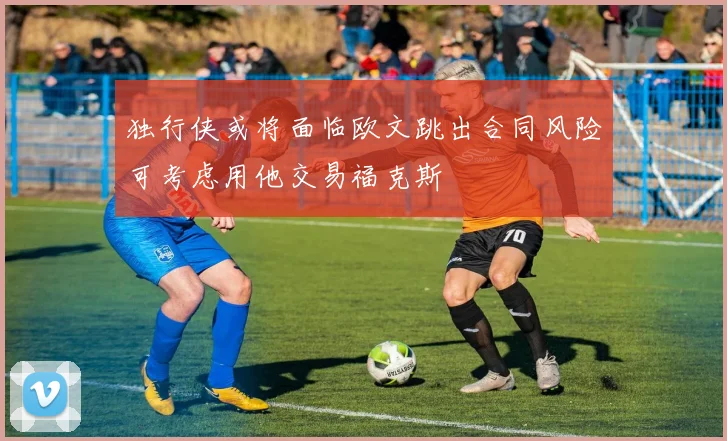 独行侠或将面临欧文跳出合同风险可考虑用他交易福克斯