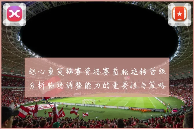 赵心童英锦赛资格赛首轮逆转晋级分析临场调整能力的重要性与策略探讨