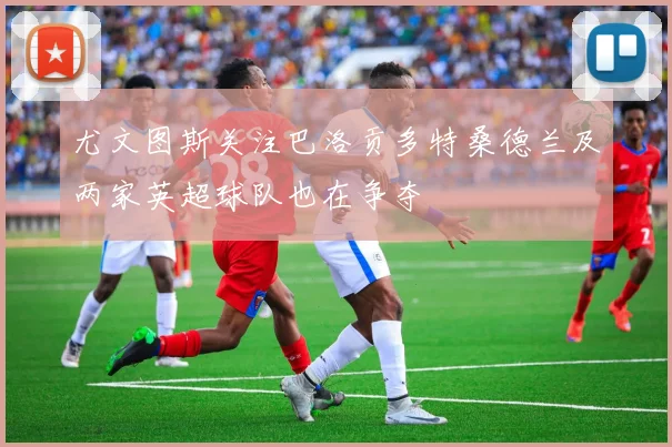 尤文图斯关注巴洛贡多特桑德兰及两家英超球队也在争夺