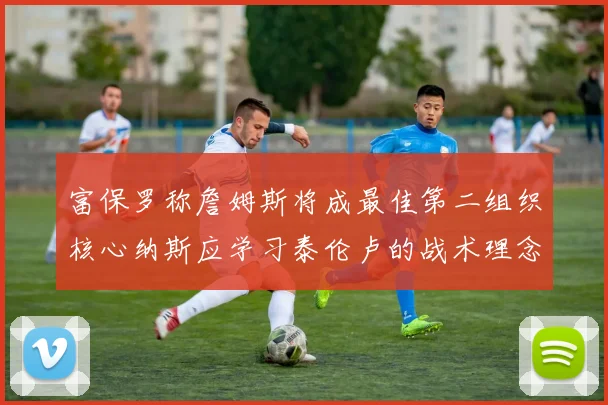 富保罗称詹姆斯将成最佳第二组织核心纳斯应学习泰伦卢的战术理念