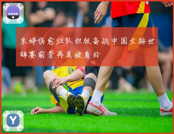 朱婷伤愈归队积极备战中国女排世锦赛前景再度被看好