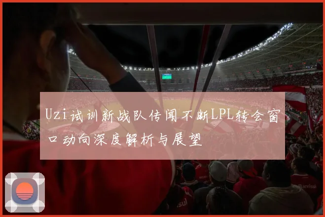 Uzi试训新战队传闻不断LPL转会窗口动向深度解析与展望