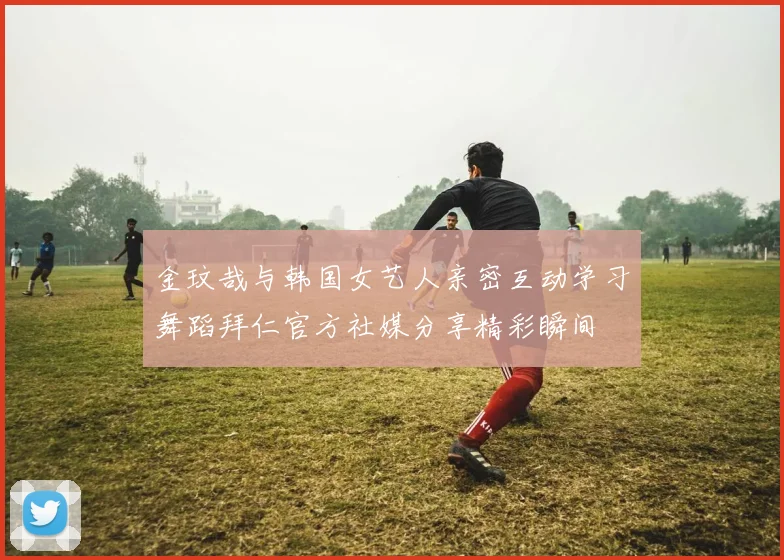 金玟哉与韩国女艺人亲密互动学习舞蹈拜仁官方社媒分享精彩瞬间