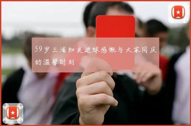 59岁三浦知良进球感慨与大家同庆的温馨时刻